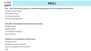 Friday, June 11, 2021 Abhijit Debnath | BP807ET-CADD | Unit-3 143
MCQ s
Q.04. Which of the following operations or calculations would generally be carried out using molecular mechanics?
a) Molecular orbital energies
b) Energy minimisation
c) Electrostatic potentials
d) Transition-state geometries
Q.05 Which of the following method used for virtual screening
a) ADMET analyses
b) QSAR modeling
c) Pharmacophore modeling
d) All of the above
Q.06 Which one is the application of bioinformatics
a) Design of primers
b) Grouping of proteins into families
c) Reconstructing genes from EST sequences
d) All
 