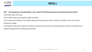 Friday, June 11, 2021 Abhijit Debnath | BP807ET-CADD | Unit-3 144
MCQ s
Q.07. During pregnancy, drug distribution is more. Which of the following sentences describe the given fact better?
a) The baby needs more drug
b) The mother needs more drug due to high metabolism
c) The surface area increases in the mother’s body due to the presence of uterus, placenta, and foetus. Thus more area for
distribution of drugs
d) The growth of the uterus, placenta, and foetus increases the volume thus increasing distribution. And even the baby forms a
separate compartment for a drug to get distributed
 