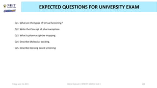 Friday, June 11, 2021 Abhijit Debnath | BP807ET-CADD | Unit-3 146
EXPECTED QUESTIONS FOR UNIVERSITY EXAM
.
Q.1. What are the types of Virtual Screening?
Q.2. Write the Concept of pharmacophore
Q.3. What is pharmacophore mapping
Q.4. Describe Molecular docking.
Q.5. Describe Docking based screening
 