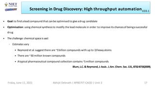 • Goal:to find alead compound that can be optimised to giveadrug candidate
• Optimisation: using chemical synthesisto modify the lead molecule in order to improve its chancesof beingasuccessful
drug
• The challenge: chemical spaceis vast
– Estimates vary
• Reymond et al. suggest there are ~1billion compounds with up to 13heavyatoms
• There are ~30 million known compounds
• Atypical pharmaceutical compound collection contains ~1million compounds
Blum, L.C. & Reymond, J.-louis .J.Am. Chem. Soc. 131, 8732-8733(2009).
Screening in Drug Discovery: High throughput automation
Friday, June 11, 2021 Abhijit Debnath | BP807ET-CADD | Unit-3 17
CO3.1
 
