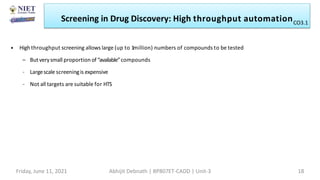 • Highthroughput screening allows large (up to 1million) numbers of compounds to be tested
– Butverysmall proportion of“available”compounds
– Largescale screeningis expensive
– Not all targets are suitable for HTS
Screening in Drug Discovery: High throughput automation
Friday, June 11, 2021 Abhijit Debnath | BP807ET-CADD | Unit-3 18
CO3.1
 