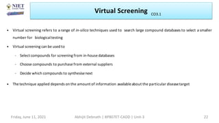 • Virtual screening refers to a range of in-silico techniques used to search large compound databases to select a smaller
number for biologicaltesting
• Virtual screening can be used to
– Select compounds for screening from in-housedatabases
– Choose compounds to purchase from external suppliers
– Decide which compounds to synthesisenext
• The technique applied depends on the amount of information availableabout the particular diseasetarget
Virtual Screening
Friday, June 11, 2021 Abhijit Debnath | BP807ET-CADD | Unit-3 22
CO3.1
 