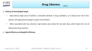 Drug Likeness
Friday, June 11, 2021 Abhijit Debnath | BP807ET-CADD | Unit-3 27
CO3.1
 Potency at the biological target.
• High potency (high value of pIC50) is a desirable attribute in drug candidates, as it reduces the risk of non-
specific, off-target pharmacology at a given concentration.
• When associated with low clearance, high potency also allows for low total dose, which lowers the risk of
idiosyncratic drug reactions.
 Ligand efficiency and lipophilic efficiency.
 