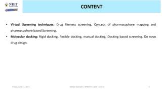 Friday, June 11, 2021 3
CONTENT
Abhijit Debnath | BP807ET-CADD | Unit-3
• Virtual Screening techniques: Drug likeness screening, Concept of pharmacophore mapping and
pharmacophore based Screening.
• Molecular docking: Rigid docking, flexible docking, manual docking, Docking based screening. De novo
drug design.
 