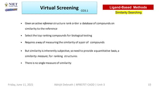 • Givenanactive reference structure rank order a database of compounds on
similarity to the reference
• Select the top ranking compounds for biological testing
• Requires away of measuringthe similarity of apair of compounds
• But similarity isinherently subjective, soneed to provide aquantitative basis,a
similarity measure, for ranking structures
• There is no singlemeasure of similarity
Virtual Screening
Similarity Searching
Ligand-Based Methods
Friday, June 11, 2021 Abhijit Debnath | BP807ET-CADD | Unit-3 33
CO3.1
 