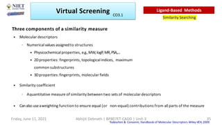 Three components of a similarity measure
• Molecular descriptors
– Numerical values assignedto structures
• Physicochemicalproperties, e.g.,MW, logP,MR,PSA,....
• 2Dproperties: fingerprints, topological indices, maximum
common substructures
• 3Dproperties:fingerprints, molecular fields
• Similarity coefficient
– Aquantitative measure of similarity between two sets of molecular descriptors
• Canalso useaweighting function to ensure equal (or non-equal) contributions from all parts of the measure
Todeschini & Consonni, Handbook of Molecular Descriptors Wiley-VCH,2009
Virtual Screening
Similarity Searching
Ligand-Based Methods
Friday, June 11, 2021 Abhijit Debnath | BP807ET-CADD | Unit-3 35
CO3.1
 