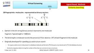 2Dfingerprints: molecules represented as binary vectors
• Eachbit in the bit string (binary vector) represents one molecular
fragment. Typical length is ~1000bits
• The bitstring for amoleculerecords thepresence(“1”)or absence (“0”) ofeach fragmentinthemolecule
• Originally developed for speeding up substructure search
– foraquery substructure tobe present inadatabasemolecule eachbitset to “1”inthequery must alsobe set to“1
”inthedatabasestructure
- Similarity is basedon determining the number of bits that are common to two structures
C
C C C
C
O
C C C
Virtual Screening
Similarity Searching
Ligand-Based Methods
Friday, June 11, 2021 Abhijit Debnath | BP807ET-CADD | Unit-3 36
CO3.
1
 