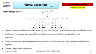Hashed Fingerprints
*
• Fragmentsare generated algorithmically without the need for a dictionary eg,all paths up to sevennon-hydrogen atoms
• Eachfragment is processed using several different hashing functions, eachof which sets asingle bit in the
fingerprint
• There is aone-to-many mapping between afragment and bits in the bit string and agivenbit maybe set by different
fragments
• Examples:Daylight, UNITYfingerprints
OH
H3C
C O
O O O
Virtual Screening
Similarity Searching
Ligand-Based Methods
Friday, June 11, 2021 Abhijit Debnath | BP807ET-CADD | Unit-3 38
CO3.1
 