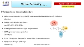Other descriptors: Circular substructures
• Eachatom is represented byastring of integers obtained by an adaptation of the Morgan
algorithm
• PipelinePilot (Accelrys) descriptors,
e.g.,ECFP2,ECFP4,ECFP6,FCFP2,....
• ECFPfragments encode atomic type, charge and mass
• FCFPfragmentsencode six generalised
atom-types
• 2,4 or 6 denotesthe diameter (in bonds) of the circular substructure
• RDKit variant: Morgan, FeatMorgan
N
N
N
HN
N
O
OH
O
Virtual Screening
Similarity Searching
Ligand-Based Methods
Friday, June 11, 2021 Abhijit Debnath | BP807ET-CADD | Unit-3 39
CO3.1
 