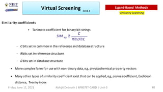 Similarity coefficients
• Tanimoto coefficient for binary bit strings
– Cbits set in common in the referenceand databasestructure
– Rbits set in referencestructure
– Dbits set in databasestructure
• More complex form for usewith non-binary data, e.g.,physicochemical property vectors
• Manyother types of similarity coefficient exist that can be applied, e.g.,cosinecoefficient, Euclidean
distance, Tversky index
R D C
C
RD
SIM
Virtual Screening
Similarity Searching
Ligand-Based Methods
Friday, June 11, 2021 Abhijit Debnath | BP807ET-CADD | Unit-3 40
CO3.1
 