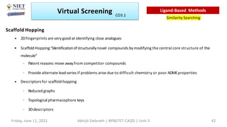 Scaffold Hopping
• 2Dfingerprints are very good at identifying close analogues
• Scaffold Hopping:“Identificationofstructurally novel compounds by modifying the central core structure of the
molecule”
– Patent reasons:move awayfrom competitor compounds
– Provide alternate lead series if problems arise due to difficult chemistry or poor ADMEproperties
• Descriptors for scaffold hopping
– Reduced graphs
– Topological pharmacophore keys
– 3Ddescriptors
Virtual Screening
Similarity Searching
Ligand-Based Methods
Friday, June 11, 2021 Abhijit Debnath | BP807ET-CADD | Unit-3 42
CO3.1
 