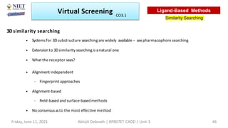 3Dsimilarity searching
• Systems for 3Dsubstructure searching are widely available – seepharmacophore searching
• Extension to 3Dsimilarity searching is anatural one
• What the receptor sees?
• Alignment independent
– Fingerprint approaches
• Alignment-based
– Field-based and surface-based methods
• Noconsensusasto the most effective method
Virtual Screening
Similarity Searching
Ligand-Based Methods
Friday, June 11, 2021 Abhijit Debnath | BP807ET-CADD | Unit-3 46
CO3.1
 