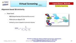 Alignment-based 3D similarity
• Shape-based
– ROCS(Rapid Overlayof Chemical Structures)
– Moleculesare aligned in 3D
– Similarity score is based on common volume
Nicholls et al, Molecular Shape and Medicinal Chemistry; APerspective.
Journal of Medicinal Chemistry, 2010,53, 3862-3886
Copyright © 2010American Chemical Society
Virtual Screening
Similarity Searching
Ligand-Based Methods
Friday, June 11, 2021 Abhijit Debnath | BP807ET-CADD | Unit-3 48
CO3.1
C
VA VB V
VC
AB
SIM 
 