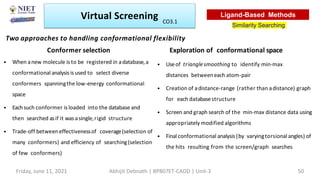Two approaches to handling conformational flexibility
Conformer selection
• When anew molecule is to be registered in adatabase,a
conformational analysis is used to select diverse
conformers spanningthe low-energy conformational
space
• Eachsuch conformer is loaded into the database and
then searched asif it was asingle,rigid structure
• Trade-off betweeneffectivenessof coverage(selection of
many conformers) and efficiency of searching(selection
of few conformers)
Exploration of conformational space
• Useof trianglesmoothing to identify min-max
distances betweeneach atom-pair
• Creation of adistance-range (rather than adistance) graph
for each databasestructure
• Screen and graph search of the min-max distance data using
appropriately modified algorithms
• Final conformational analysis (by varyingtorsional angles) of
the hits resulting from the screen/graph searches
Virtual Screening
Similarity Searching
Ligand-Based Methods
Friday, June 11, 2021 Abhijit Debnath | BP807ET-CADD | Unit-3 50
CO3.1
 