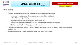 Data fusion
• Fusion of ranked lists generated for sameactive compound (similarity fusion)
– Do asimilarity search for areference structure and rank the database in
order of decreasingsimilarity
– Repeatwith different representations, coefficients, etc.
– Sum the rank positions for agivenstructure to give an overall fused rank position
– Thefused rankingsform the output from the search
• Consistencyof search performance across arange of reference structures, types of fingerprint, biological
activities etc.
• Analogousapproaches (called consensus scoring) used in docking studies
Virtual Screening
Similarity Searching
Ligand-Based Methods
Friday, June 11, 2021 Abhijit Debnath | BP807ET-CADD | Unit-3 53
CO3.1
 