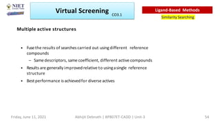 Multiple active structures
• Fusethe results of searches carried out using different reference
compounds
– Samedescriptors, same coefficient, different active compounds
• Results are generally improved relative to usingasingle reference
structure
• Best performance is achievedfor diverse actives
Virtual Screening
Similarity Searching
Ligand-Based Methods
Friday, June 11, 2021 Abhijit Debnath | BP807ET-CADD | Unit-3 54
CO3.1
 