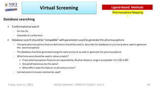 Database searching
• Conformational search
– On-the-fly
– Ensemble of conformers
• Databasesearchshould be“compatible”withparametersused to generate the pharmacophore
– Thesame pharmacophore feature definitions should be used to describethe databasestructuresaswere used to generate
the pharmacophore
– Thedatabaseshould be generated usingthe sameprotocol asused to generate the pharmacophore
– What toleranceshould be used to allow amatch?
• If two pharmacophore features are separatedby 5Åwhat distance rangeis acceptable: 4.5-5.5Å;4-6Å?
• Shouldall tolerances be the same?
• What effect does this haveon recall and precision?
– Canexclusion/inclusion volumes be used?
Virtual Screening
Pharmacophore Mapping
Ligand-Based Methods
Friday, June 11, 2021 Abhijit Debnath | BP807ET-CADD | Unit-3 64
 
