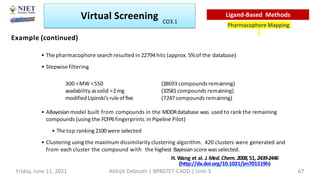 • The pharmacophore search resulted in 22794hits (approx. 5%of the database)
• Stepwise filtering
300 <MW <550
availability assolid >2mg
modified Lipinski’sruleoffive
(18693 compounds remaining)
(10581compounds remaining)
(7247compounds remaining)
• ABayesian model built from compounds in the MDDRdatabase was used to rank the remaining
compounds (using the FCFP6fingerprints in Pipeline Pilot)
• Thetop ranking2100were selected
• Clustering using the maximum dissimilarity clustering algorithm. 420 clusters were generated and
from each cluster the compound with the highest Bayesian score was selected.
H. Wang et al. J.Med.Chem.2008,51,2439-2446
(http://dx.doi.org/10.1021/jm701519h)
Example (continued)
Virtual Screening
Pharmacophore Mapping
Ligand-Based Methods
Friday, June 11, 2021 Abhijit Debnath | BP807ET-CADD | Unit-3 67
CO3.1
 