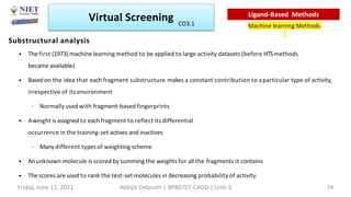 Substructural analysis
• The first (1973) machine learningmethod to be applied to large activity datasets (before HTSmethods
became available)
• Basedon the idea that each fragment substructure makes a constant contribution to aparticular type of activity,
irrespective of its environment
– Normally used with fragment-based fingerprints
• Aweight is assignedto eachfragment to reflect its differential
occurrence in the training-set actives and inactives
– Manydifferent types of weighting scheme
• Anunknown molecule is scored by summing the weights for all the fragments it contains
• The scores are used to rank the test-set molecules in decreasing probability of activity
Virtual Screening
Machine learning Methods
Ligand-Based Methods
Friday, June 11, 2021 Abhijit Debnath | BP807ET-CADD | Unit-3 74
CO3.1
 