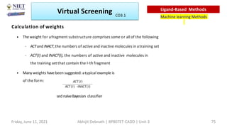 Calculation of weights
• Theweight for afragment substructure comprises some or all of the following
– ACTand INACT,the numbers of active and inactive molecules in atraining set
– ACT(I) and INACT(I), the numbers of active and inactive moleculesin
the training set that contain the I-th fragment
• Manyweights havebeen suggested: atypical example is
of the form:
sed naïveBayesian classifier
Virtual Screening
Machine learning Methods
Ligand-Based Methods
Friday, June 11, 2021 Abhijit Debnath | BP807ET-CADD | Unit-3 75
CO3.1
 