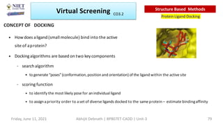 • How does aligand (small molecule) bind into the active
site of aprotein?
• Dockingalgorithms are based on two key components
– search algorithm
• to generate “poses”(conformation,positionand orientation) of the ligand within the active site
– scoring function
• to identify the most likely pose for an individual ligand
• to assignapriority order to aset of diverse ligands docked to the same protein – estimate bindingaffinity
Virtual Screening
Protein Ligand Docking
Structure Based Methods
CONCEPT OF DOCKING
Friday, June 11, 2021 Abhijit Debnath | BP807ET-CADD | Unit-3 79
CO3.2
 
