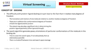 • Thedifficulty with protein–ligand docking is in part due to the fact that it involves many degrees of
freedom
– The translation and rotation of one molecule relative to another involvessixdegrees of freedom
– Theseare in addition the conformational degrees of freedom
of both the ligand and the protein
– The solvent may also play asignificant role in determining the
protein–ligand geometry (often ignored though)
• The search algorithm generates poses,orientations of particular conformations of the molecule in the
binding site
– Tries to cover the search space,if not exhaustively,then as
extensivelyaspossible
– There is atradeoff between time and search spacecoverage
Virtual Screening
Protein Ligand Docking
Structure Based Methods
CONCEPT OF DOCKING
Friday, June 11, 2021 Abhijit Debnath | BP807ET-CADD | Unit-3 80
CO3.2
 