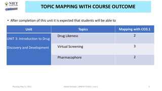 • After completion of this unit it is expected that students will be able to
Thursday, May 13, 2021 Abhijit Debnath | BP807ET-CADD | Unit-1 9
TOPIC MAPPING WITH COURSE OUTCOME
Unit Topics Mapping with CO3.1
UNIT 3: Introduction to Drug
Discovery and Development
Drug Likeness 2
Virtual Screening 3
Pharmacophore 2
 