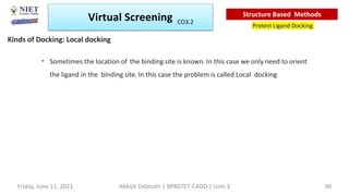 • Sometimes the location of the binding site is known. In this case we only need to orient
the ligand in the binding site. In this case the problem is called Local docking
Virtual Screening
Protein Ligand Docking
Structure Based Methods
Kinds of Docking: Local docking
Abhijit Debnath | BP807ET-CADD | Unit-3
Friday, June 11, 2021 90
CO3.2
 