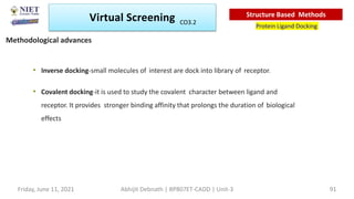 • Inverse docking-small molecules of interest are dock into library of receptor.
• Covalent docking-it is used to study the covalent character between ligand and
receptor. It provides stronger binding affinity that prolongs the duration of biological
effects
Virtual Screening
Protein Ligand Docking
Structure Based Methods
Methodological advances
Abhijit Debnath | BP807ET-CADD | Unit-3
Friday, June 11, 2021 91
CO3.2
 