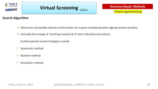  Determine all possible optimal conformation for a given complex (protein-ligand/ protein-protein)
 Calculate the energy of resulting complex & of each individual interactions.
Conformational search strategies include-
• Systematic method
• Random method
• Simulation method
Virtual Screening
Protein Ligand Docking
Structure Based Methods
Search Algorithm
Abhijit Debnath | BP807ET-CADD | Unit-3
Friday, June 11, 2021 92
CO3.2
 