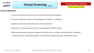 • it uses incremental construction and conformational search databases
• This search algorithm explores all the degree of freedom in a molecule.
• Ligands are often incremenatlly grown into the active site.
• Step wise or incremental search can be accomplished in different ways
• While docking various molecular fragments into the active site region and linking them covalently
or alternatively by dividing dock ligands into rigid (core fragment) and by flexible(side chain)
Search Algorithm
Virtual Screening
Protein Ligand Docking
Structure Based Methods
Abhijit Debnath | BP807ET-CADD | Unit-3
Friday, June 11, 2021 93
CO3.2
 