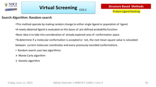 Search Algorithm: Random search
•This method operate by making random change to either single ligand or population of ligand.
•A newly obtained ligand is evaluated on the bases of pre defined probability function.
•Basic idea is to take into consideration of already explored area of conformation space.
•Todetermine if a molecular conformation is accepted or not, the root mean square value is calculated
between current molecular coordinates and every previously recorded conformations.
• Random search uses two algorithms-
 Monte Carlo algorithm
 Genetic algorithm
Virtual Screening
Protein Ligand Docking
Structure Based Methods
Abhijit Debnath | BP807ET-CADD | Unit-3
Friday, June 11, 2021 95
CO3.2
 