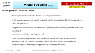 • It uses algorithms like molecular dynamics and energy minimization.
• In this approach, proteins are typically held rigid, and the ligand is allowed to freely explore their
conformational space.
• The generated conformations are then docked successively into the protein, and an MD simulation
consisting of
a simulated annealing protocol is performed.
• This is usually supplemented with short MD energy minimization steps, and the energies
determined from the MD runs are used for ranking the overall scoring. Although this is a
computer-expensive method (involving potentially hundreds of MD runs).
Search Algorithm: Simulation Search
Virtual Screening
Protein Ligand Docking
Structure Based Methods
Abhijit Debnath | BP807ET-CADD | Unit-3
Friday, June 11, 2021 96
CO3.2
 