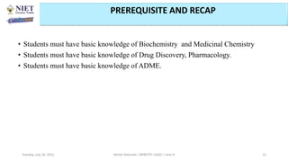 • Students must have basic knowledge of Biochemistry and Medicinal Chemistry
• Students must have basic knowledge of Drug Discovery, Pharmacology.
• Students must have basic knowledge of ADME.
Abhijit Debnath | BP807ET-CADD | Unit-4
Tuesday, July 20, 2021 12
PREREQUISITE AND RECAP
 