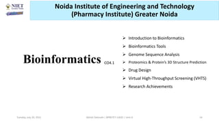 Bioinformatics
 Introduction to Bioinformatics
 Bioinformatics Tools
 Genome Sequence Analysis
 Proteomics & Protein’s 3D Structure Prediction
 Drug Design
 Virtual High-Throughput Screening (VHTS)
 Research Achievements
Abhijit Debnath | BP807ET-CADD | Unit-4
Tuesday, July 20, 2021 14
CO4.1
Noida Institute of Engineering and Technology
(Pharmacy Institute) Greater Noida
 
