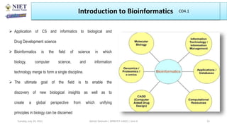  Application of CS and informatics to biological and
Drug Development science
 Bioinformatics is the field of science in which
biology, computer science, and information
technology merge to form a single discipline.
 The ultimate goal of the field is to enable the
discovery of new biological insights as well as to
create a global perspective from which unifying
principles in biology can be discerned
Introduction to Bioinformatics
Abhijit Debnath | BP807ET-CADD | Unit-4
Tuesday, July 20, 2021 15
CO4.1
 