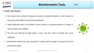 Bioinformatics Tools
1. Identify Target Disease:-
 One needs to know all about the disease and existing or traditional remedies. It is also important to
look at very similar afflictions and their known treatments.
 Target identification alone is not sufficient in order to achieve a successful treatment of a disease. A
real drug needs to be developed.
 This drug must influence the target protein in such a way that it does not interfere with normal
metabolism.
 Bioinformatics methods have been developed to virtually screen the target for compounds that bind
and inhibit the protein.
Abhijit Debnath | BP807ET-CADD | Unit-4
Tuesday, July 20, 2021 17
CO1
CO4.1
 