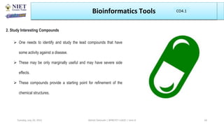 Bioinformatics Tools
2. Study Interesting Compounds
 One needs to identify and study the lead compounds that have
some activity against a disease.
 These may be only marginally useful and may have severe side
effects.
 These compounds provide a starting point for refinement of the
chemical structures.
Abhijit Debnath | BP807ET-CADD | Unit-4
Tuesday, July 20, 2021 18
CO1
CO4.1
 