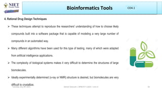 Bioinformatics Tools
4. Rational Drug Design Techniques
 These techniques attempt to reproduce the researchers' understanding of how to choose likely
compounds built into a software package that is capable of modeling a very large number of
compounds in an automated way.
 Many different algorithms have been used for this type of testing, many of which were adapted
from artificial intelligence applications.
 The complexity of biological systems makes it very difficult to determine the structures of large
biomolecules.
 Ideally experimentally determined (x-ray or NMR) structure is desired, but biomolecules are very
difficult to crystallize.
Abhijit Debnath | BP807ET-CADD | Unit-4
Tuesday, July 20, 2021 20
CO1
CO4.1
 