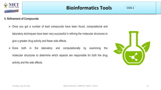 Bioinformatics Tools
5. Refinement of Compounds
 Once you got a number of lead compounds have been found, computational and
laboratory techniques have been very successful in refining the molecular structures to
give a greater drug activity and fewer side effects.
 Done both in the laboratory and computationally by examining the
molecular structures to determine which aspects are responsible for both the drug
activity and the side effects.
Abhijit Debnath | BP807ET-CADD | Unit-4
Tuesday, July 20, 2021 21
CO1
CO4.1
 
