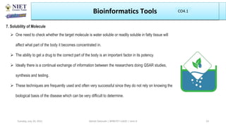 Bioinformatics Tools
7. Solubility of Molecule
 One need to check whether the target molecule is water soluble or readily soluble in fatty tissue will
affect what part of the body it becomes concentrated in.
 The ability to get a drug to the correct part of the body is an important factor in its potency.
 Ideally there is a continual exchange of information between the researchers doing QSAR studies,
synthesis and testing.
 These techniques are frequently used and often very successful since they do not rely on knowing the
biological basis of the disease which can be very difficult to determine.
Abhijit Debnath | BP807ET-CADD | Unit-4
Tuesday, July 20, 2021 23
CO1
CO4.1
 