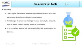 Bioinformatics Tools
8. Drug Testing
 Once a drug has been shown to be effective by an initial assay technique, much more
testing must be done before it can be given to human patients.
 Animal testing is the primary type of testing at this stage. Eventually, the compounds,
which are deemed suitable at this stage, are sent on to clinical trials.
 In the clinical trials, additional side effects may be found and human dosages are
determined.
Abhijit Debnath | BP807ET-CADD | Unit-4
Tuesday, July 20, 2021 24
CO1
CO4.1
 