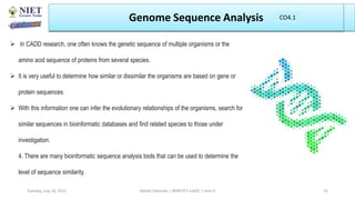  In CADD research, one often knows the genetic sequence of multiple organisms or the
amino acid sequence of proteins from several species.
 It is very useful to determine how similar or dissimilar the organisms are based on gene or
protein sequences.
 With this information one can infer the evolutionary relationships of the organisms, search for
similar sequences in bioinformatic databases and find related species to those under
investigation.
4. There are many bioinformatic sequence analysis tools that can be used to determine the
level of sequence similarity.
Genome Sequence Analysis
Abhijit Debnath | BP807ET-CADD | Unit-4
Tuesday, July 20, 2021 25
CO1
CO4.1
 