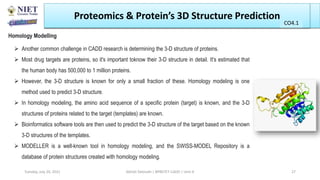  Another common challenge in CADD research is determining the 3-D structure of proteins.
 Most drug targets are proteins, so it's important toknow their 3-D structure in detail. It's estimated that
the human body has 500,000 to 1 million proteins.
 However, the 3-D structure is known for only a small fraction of these. Homology modeling is one
method used to predict 3-D structure.
 In homology modeling, the amino acid sequence of a specific protein (target) is known, and the 3-D
structures of proteins related to the target (templates) are known.
 Bioinformatics software tools are then used to predict the 3-D structure of the target based on the known
3-D structures of the templates.
 MODELLER is a well-known tool in homology modeling, and the SWISS-MODEL Repository is a
database of protein structures created with homology modeling.
Proteomics & Protein’s 3D Structure Prediction
Homology Modelling
Abhijit Debnath | BP807ET-CADD | Unit-4
Tuesday, July 20, 2021 27
CO1
CO4.1
 