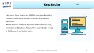 Drug Design
Abhijit Debnath | BP807ET-CADD | Unit-4
Tuesday, July 20, 2021 28
CO1
CO4.1
• Computer-Aided Drug Design (CADD) is a specialized discipline
that uses computational methods to simulate drug-receptor
interactions.
• CADD methods are heavily dependent on bioinformatics tools,
applications and databases. As such, there is considerable overlap
in CADD research and bioinformatics.
 