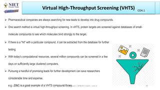 Pharmaceutical companies are always searching for new leads to develop into drug compounds.
 One search method is virtual high-throughput screening. In vHTS, protein targets are screened against databases of small-
molecule compounds to see which molecules bind strongly to the target.
Virtual High-Throughput Screening (VHTS)
 If there is a "hit" with a particular compound, it can be extracted from the database for further
testing.
 With today's computational resources, several million compounds can be screened in a few
days on sufficiently large clustered computers.
 Pursuing a handful of promising leads for further development can save researchers
considerable time and expense.
e.g.. ZINC is a good example of a VHTS compound library.
Abhijit Debnath | BP807ET-CADD | Unit-4
Tuesday, July 20, 2021 29
CO1
CO4.1
 