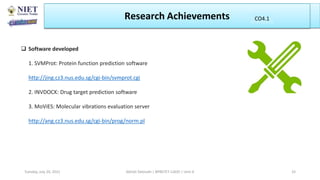 Research Achievements
Abhijit Debnath | BP807ET-CADD | Unit-4
Tuesday, July 20, 2021 33
CO1
CO4.1
 Software developed
1. SVMProt: Protein function prediction software
http://jing.cz3.nus.edu.sg/cgi-bin/svmprot.cgi
2. INVDOCK: Drug target prediction software
3. MoViES: Molecular vibrations evaluation server
http://ang.cz3.nus.edu.sg/cgi-bin/prog/norm.pl
 