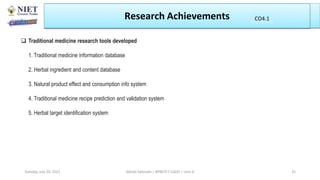 Research Achievements
Abhijit Debnath | BP807ET-CADD | Unit-4
Tuesday, July 20, 2021 35
CO1
CO4.1
 Traditional medicine research tools developed
1. Traditional medicine information database
2. Herbal ingredient and content database
3. Natural product effect and consumption info system
4. Traditional medicine recipe prediction and validation system
5. Herbal target identification system
 