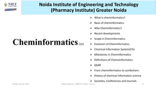 Cheminformatics
 What is cheminformatics?
 Basic of cheminformatics
 Why Cheminformatics?
 Recent developments
 Scope in Cheminformatics
 Evolution of Cheminformatics
 Chemical Information System(CIS)
 Milestones in Cheminformatics
 Definitions of Chemoinformatics
 QSAR
 From cheminformatics to combichem.
 History of chemical information science
 Societies, Conferences and Journals
CO2
Abhijit Debnath | BP807ET-CADD | Unit-4
Tuesday, July 20, 2021 37
Noida Institute of Engineering and Technology
(Pharmacy Institute) Greater Noida
 