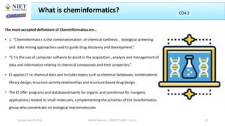 What is cheminformatics?
The most accepted definitions of Cheminformatics are…
• 1. “Cheminformatics is the combinationation of chemical synthesis , biological screening
and data mining approaches used to guide drug discovery and development.”
• “C I is the use of computer software to assist in the acquisition , analysis and management of
data and information relating to chemical compounds and their properties.”
• CI applies IT to chemical data and includes topics such as chemical databases, combinatorial
library design, structure-activity relationships and structure based drug design .
• The CI offer programs and databases(mainly for organic and sometimes for inorganic
applications) related to small molecules, complementing the activities of the bioinformatics
group who concentrate on biological macromolecules
Abhijit Debnath | BP807ET-CADD | Unit-4
Tuesday, July 20, 2021 39
CO2
CO4.2
 